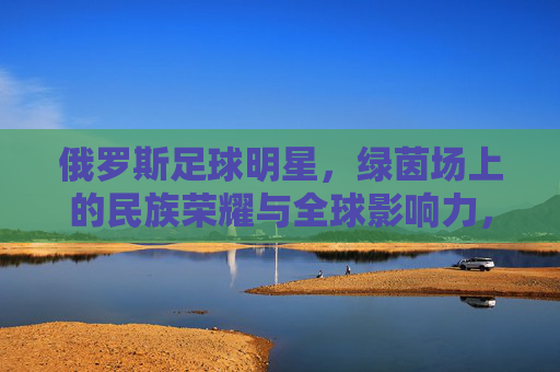 俄罗斯足球明星，绿茵场上的民族荣耀与全球影响力，俄罗斯足球明星，绿茵场上的民族荣耀与全球影响力