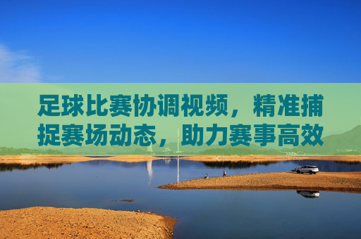 足球比赛协调视频，精准捕捉赛场动态，助力赛事高效管理，足球比赛协调视频，精准捕捉赛场动态，助力赛事高效管理