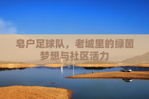 皂户足球队，老城里的绿茵梦想与社区活力