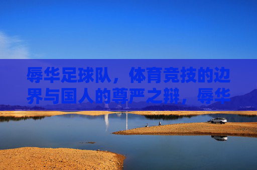 辱华足球队,体育竞技的边界与国人的尊严之辩,辱华足球队,体育竞技的边界与国人的尊严之辩