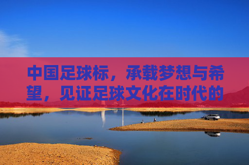 中国足球标，承载梦想与希望，见证足球文化在时代的脉动，中国足球标，承载梦想与希望，见证足球文化时代脉动
