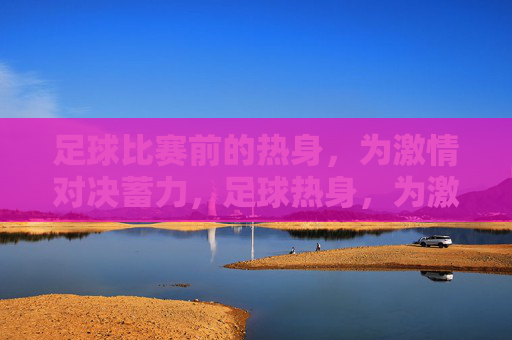 足球比赛前的热身，为激情对决蓄力，足球热身，为激情对决蓄力