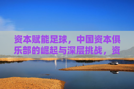 资本赋能足球,中国资本俱乐部的崛起与深层挑战,资本赋能足球,中国资本俱乐部的崛起与深层挑战