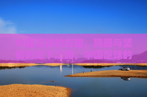 中国足球的右脚，蹒跚与坚韧的足下之路，中国足球的右脚，蹒跚与坚韧的足下之路