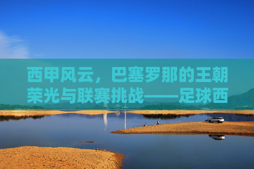 西甲风云，巴塞罗那的王朝荣光与联赛挑战——足球西甲对巴萨的深度解析，西甲风云，巴塞罗那的王朝荣光与联赛挑战——足球西甲对巴萨的深度解析