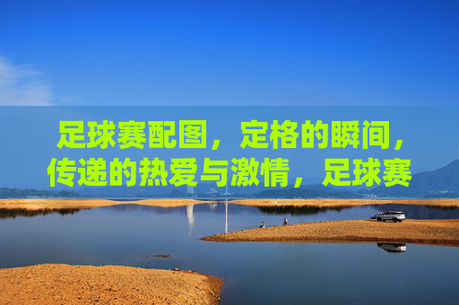 足球赛配图，定格的瞬间，传递的热爱与激情，足球赛场定格瞬间，传递青春热爱与激情