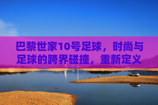 巴黎世家10号足球,时尚与足球的跨界碰撞,重新定义运动美学,巴黎世家10号足球,时尚与足球的跨界碰撞,重新定义运动美学