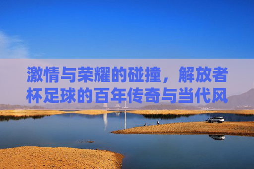 激情与荣耀的碰撞，解放者杯足球的百年传奇与当代风采，激情与荣耀的碰撞，解放者杯足球的百年传奇与当代风采