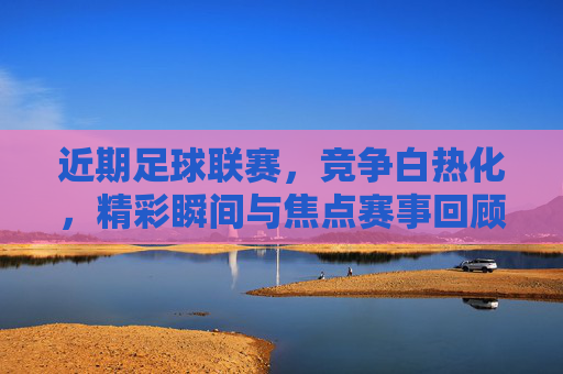 近期足球联赛，竞争白热化，精彩瞬间与焦点赛事回顾，近期足球联赛白热化，精彩瞬间与焦点赛事回顾