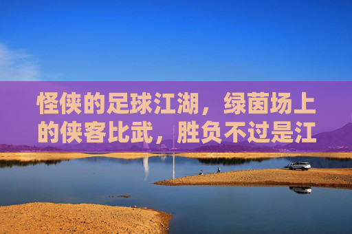 怪侠的足球江湖,绿茵场上的侠客比武,胜负不过是江湖一局,怪侠的足球江湖,绿茵场上的侠客比武,胜负不过是江湖一局