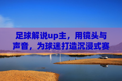 足球解说up主，用镜头与声音，为球迷打造沉浸式赛场体验，足球解说up主，镜头与声音共筑沉浸式赛场体验