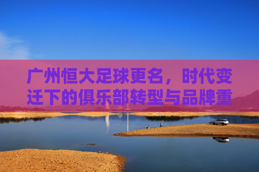 广州恒大足球更名,时代变迁下的俱乐部转型与品牌重塑,广州恒大足球更名,时代变迁下的俱乐部转型与品牌重塑