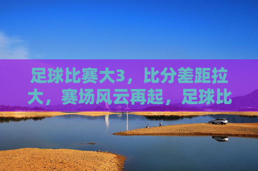 足球比赛大3,比分差距拉大,赛场风云再起,足球比赛比分差距拉大,赛场风云再起