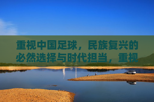 重视中国足球，民族复兴的必然选择与时代担当，重视中国足球，民族复兴的必然选择与时代担当