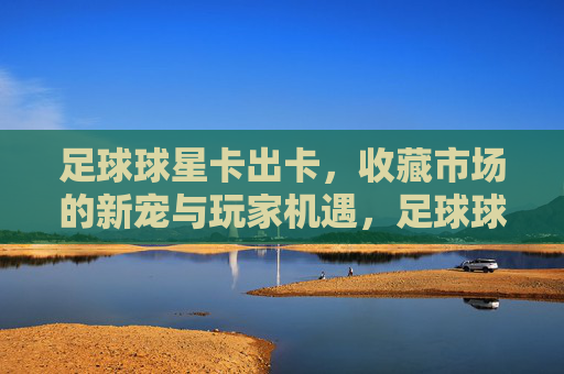 足球球星卡出卡,收藏市场的新宠与玩家机遇,足球球星卡出卡,收藏市场的新宠与玩家机遇