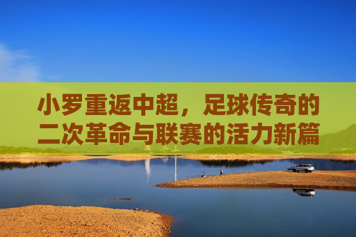 小罗重返中超,足球传奇的二次革命与联赛的活力新篇,小罗重返中超,足球传奇的二次革命与联赛的活力新篇