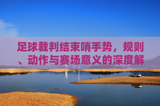 足球裁判结束哨手势,规则、动作与赛场意义的深度解读,足球裁判结束哨手势,规则解析、动作细节与赛场意义的深度解读