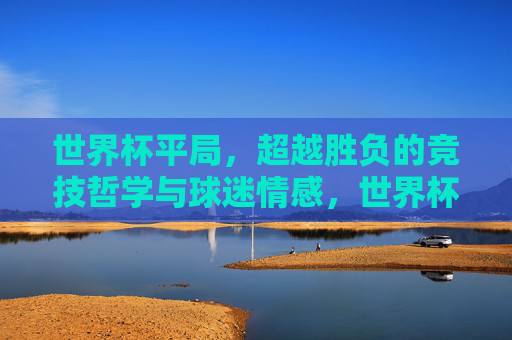 世界杯平局，超越胜负的竞技哲学与球迷情感，世界杯平局，超越胜负的竞技哲学与球迷情感