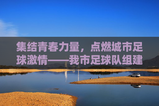 集结青春力量，点燃城市足球激情——我市足球队组建工作全面铺开，集结青春力量，点燃城市足球激情——我市足球队组建工作全面铺开