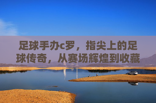 足球手办c罗，指尖上的足球传奇，从赛场辉煌到收藏界的潮流符号，足球手办c罗，指尖上的足球传奇，从赛场辉煌到收藏界的潮流符号
