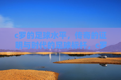 c罗的足球水平，传奇的证明与时代的足球标杆，c罗的足球水平，传奇的证明与时代的足球标杆