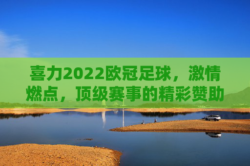 喜力2022欧冠足球，激情燃点，顶级赛事的精彩赞助与赛事风采，喜力2022欧冠足球，激情燃点，顶级赛事的精彩赞助与赛事风采