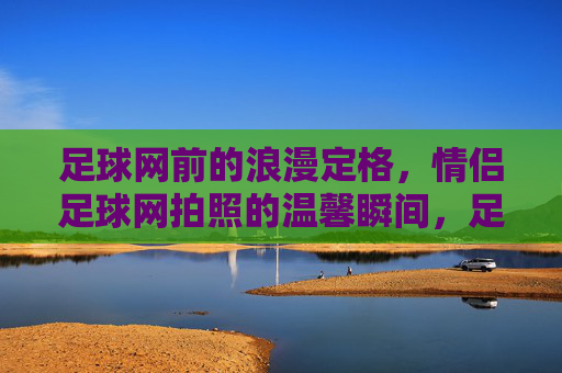 足球网前的浪漫定格，情侣足球网拍照的温馨瞬间，足球网前定格情侣浪漫，温馨瞬间里的足球爱情