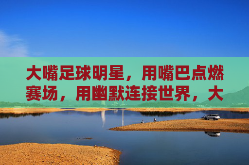大嘴足球明星,用嘴巴点燃赛场,用幽默连接世界,大嘴足球明星,用嘴巴点燃赛场,以幽默连接世界