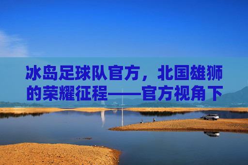 冰岛足球队官方，北国雄狮的荣耀征程——官方视角下的团队精神与足球梦想，冰岛足球队官方，北国雄狮的荣耀征程——官方视角下的团队精神与足球梦想