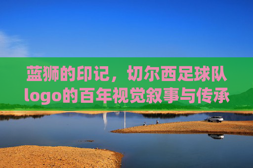 蓝狮的印记，切尔西足球队logo的百年视觉叙事与传承，蓝狮的印记，切尔西足球队logo的百年视觉叙事与传承
