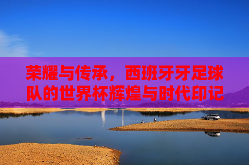 荣耀与传承,西班牙牙足球队的世界杯辉煌与时代印记,荣耀与传承,西班牙足球队的世界杯辉煌与时代印记
