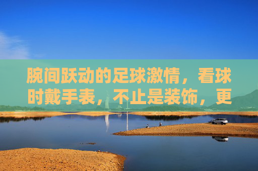 腕间跃动的足球激情,看球时戴手表,不止是装饰,更是心跳的同步器,腕间跃动足球激情,看球时,手表是心跳的同步器