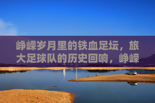 峥嵘岁月里的铁血足坛，旅大足球队的历史回响，峥嵘岁月里的铁血足坛，旅大足球队的历史回响