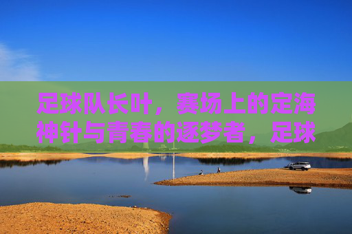 足球队长叶,赛场上的定海神针与青春的逐梦者,足球队长叶,赛场上的定海神针与青春逐梦者