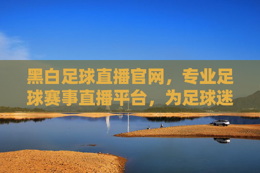 黑白足球直播官网，专业足球赛事直播平台，为足球迷打造实时看球新体验，黑白足球直播官网，专业足球赛事直播平台，为足球迷打造实时看球新体验
