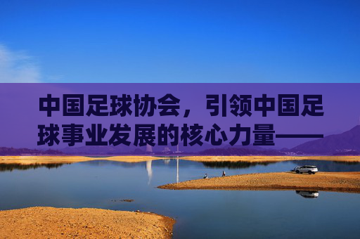 中国足球协会，引领中国足球事业发展的核心力量——在改革与挑战中推动高质量发展，中国足球协会，引领中国足球事业发展的核心力量——在改革与挑战中推动高质量发展