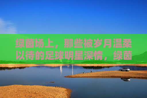 绿茵场上，那些被岁月温柔以待的足球明星深情，绿茵场上，岁月温柔以待的足球明星深情