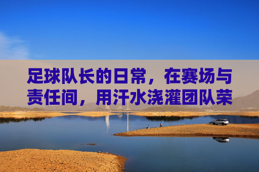 足球队长的日常，在赛场与责任间，用汗水浇灌团队荣光，足球队长的日常，在赛场与责任间，用汗水浇灌团队荣光