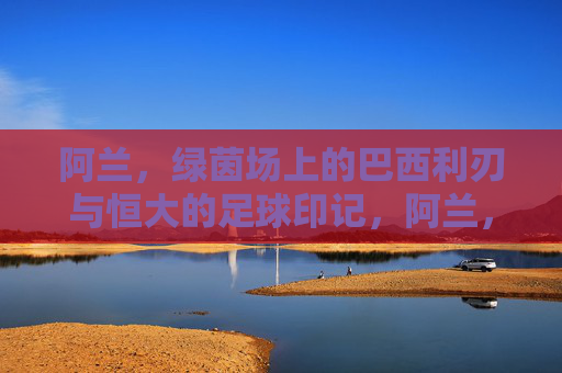 阿兰，绿茵场上的巴西利刃与恒大的足球印记，阿兰，绿茵场上的巴西利刃与恒大的足球印记