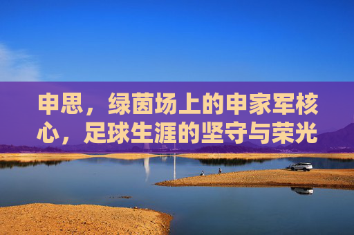 申思,绿茵场上的申家军核心,足球生涯的坚守与荣光,申思,绿茵场上的申家军核心,足球生涯的坚守与荣光