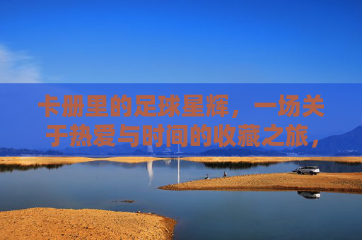 卡册里的足球星辉，一场关于热爱与时间的收藏之旅，卡册里的足球星辉，一场关于热爱与时间的收藏之旅