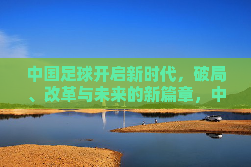 中国足球开启新时代，破局、改革与未来的新篇章，中国足球新时代，破局、改革与未来新篇章