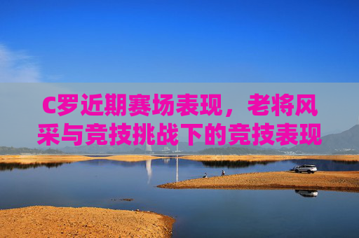 C罗近期赛场表现,老将风采与竞技挑战下的竞技表现分析,C罗近期赛场表现,老将风采与竞技挑战下的竞技表现分析