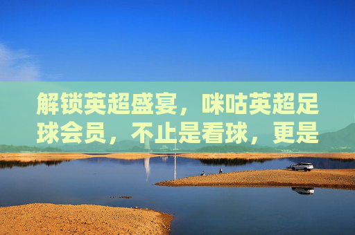 解锁英超盛宴，咪咕英超足球会员，不止是看球，更是沉浸式足球狂欢！咪咕英超足球会员，解锁英超盛宴，沉浸式足球狂欢体验