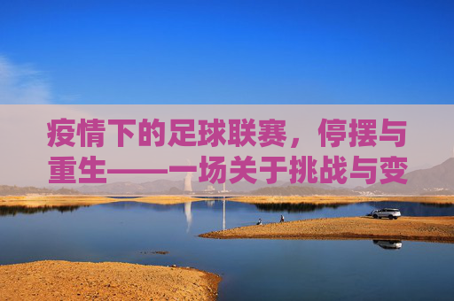 疫情下的足球联赛，停摆与重生——一场关于挑战与变革的足球叙事，疫情下的足球联赛，停摆与重生——一场关于挑战与变革的足球叙事
