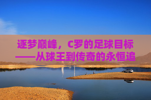 逐梦巅峰，C罗的足球目标——从球王到传奇的永恒追求，逐梦巅峰，C罗的足球目标——从球王到传奇的永恒追求