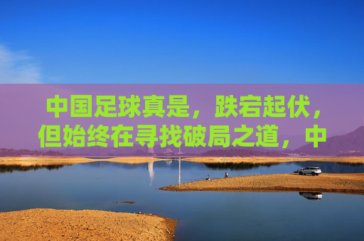 中国足球真是，跌宕起伏，但始终在寻找破局之道，中国足球，跌宕起伏，始终在寻找破局之道
