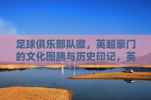 足球俱乐部队徽,英超豪门的文化图腾与历史印记,英超豪门队徽,文化图腾与历史印记