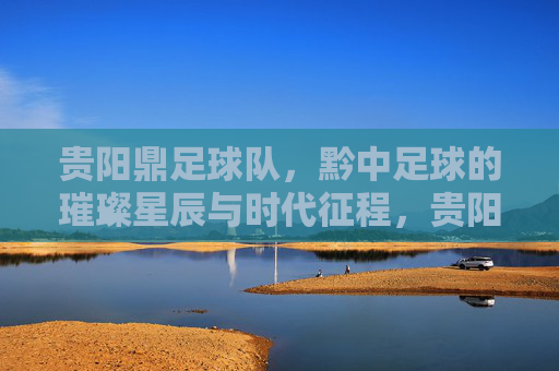 贵阳鼎足球队,黔中足球的璀璨星辰与时代征程,贵阳鼎足球队,黔中足球的璀璨星辰与时代征程
