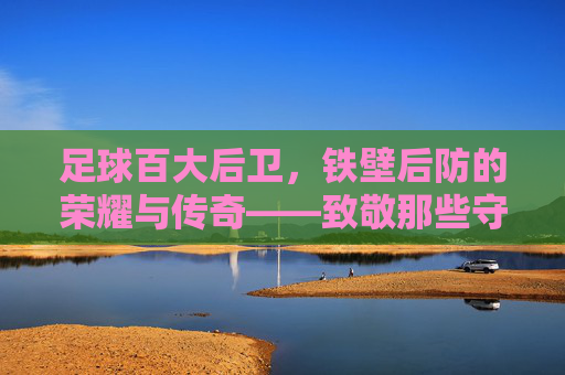 足球百大后卫，铁壁后防的荣耀与传奇——致敬那些守护球门的沉默巨人，足球百大后卫，铁壁后防的荣耀与传奇——致敬那些守护球门的沉默巨人